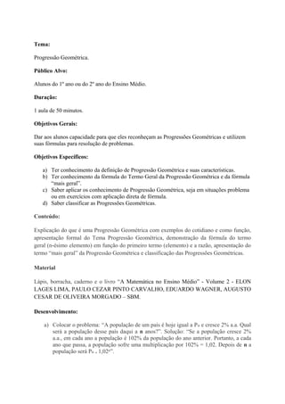Tema:
Progressão Geométrica.
Público Alvo:
Alunos do 1º ano ou do 2º ano do Ensino Médio.
Duração:
1 aula de 50 minutos.
Objetivos Gerais:
Dar aos alunos capacidade para que eles reconheçam as Progressões Geométricas e utilizem
suas fórmulas para resolução de problemas.
Objetivos Específicos:
a) Ter conhecimento da definição de Progressão Geométrica e suas características.
b) Ter conhecimento da fórmula do Termo Geral da Progressão Geométrica e da fórmula
“mais geral”.
c) Saber aplicar os conhecimento de Progressão Geométrica, seja em situações problema
ou em exercícios com aplicação direta de fórmula.
d) Saber classificar as Progressões Geométricas.
Conteúdo:
Explicação do que é uma Progressão Geométrica com exemplos do cotidiano e como função,
apresentação formal do Tema Progressão Geométrica, demonstração da fórmula do termo
geral (n-ésimo elemento) em função do primeiro termo (elemento) e a razão, apresentação do
termo “mais geral” da Progressão Geométrica e classificação das Progressões Geométricas.
Material
Lápis, borracha, caderno e o livro “A Matemática no Ensino Médio” - Volume 2 - ELON
LAGES LIMA, PAULO CEZAR PINTO CARVALHO, EDUARDO WAGNER, AUGUSTO
CESAR DE OLIVEIRA MORGADO – SBM.
Desenvolvimento:
a) Colocar o problema: “A população de um país é hoje igual a P e cresce 2% a.a. Qualₒ
será a população desse país daqui a n anos?”. Solução: “Se a população cresce 2%
a.a., em cada ano a população é 102% da população do ano anterior. Portanto, a cada
ano que passa, a população sofre uma multiplicação por 102% = 1,02. Depois de n a
população será Pₒ . 1,02ⁿ”.
 