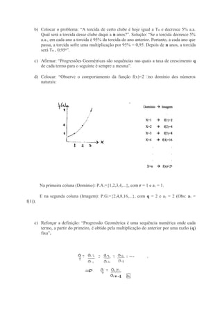 b) Colocar o problema: “A torcida de certo clube é hoje igual a T e decresce 5% a.a.ₒ
Qual será a torcida desse clube daqui a n anos?”. Solução: “Se a torcida decresce 5%
a.a., em cada ano a torcida é 95% da torcida do ano anterior. Portanto, a cada ano que
passa, a torcida sofre uma multiplicação por 95% = 0,95. Depois de n anos, a torcida
será Tₒ . 0,95ⁿ”.
c) Afirmar: “Progressões Geométricas são sequências nas quais a taxa de crescimento q
de cada termo para o seguinte é sempre a mesma”.
d) Colocar: “Observe o comportamento da função f(x)=2 ͯno domínio dos números
naturais:
Na primeira coluna (Domínio): P.A.={1,2,3,4,...}, com r = 1 e a1 = 1.
E na segunda coluna (Imagem): P.G.={2,4,8,16,...}, com q = 2 e a1 = 2 (Obs: a1 =
f(1)).
e) Reforçar a definição: “Progressão Geométrica é uma sequência numérica onde cada
termo, a partir do primeiro, é obtido pela multiplicação do anterior por uma razão (q)
fixa”.
 