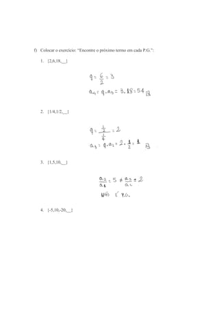 f) Colocar o exercício: “Encontre o próximo termo em cada P.G.”:
1. {2,6,18,__}
2. {1/4,1/2,__}
3. {1,5,10,__}
4. {-5,10,-20,__}
 