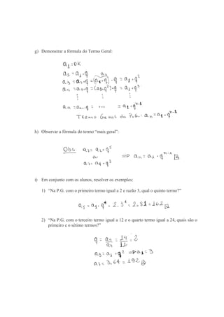 g) Demonstrar a fórmula do Termo Geral:
h) Observar a fórmula do termo “mais geral”:
i) Em conjunto com os alunos, resolver os exemplos:
1) “Na P.G. com o primeiro termo igual a 2 e razão 3, qual o quinto termo?”
2) “Na P.G. com o terceiro termo igual a 12 e o quarto termo igual a 24, quais são o
primeiro e o sétimo termos?”
 