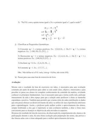 3) “Na P.G. com o quinto termo igual a 16 e o primeiro igual a 1, qual a razão?”
j) Classificar as Progressões Geométricas:
1) Crescente: q > 1 e termos positivos. Ex.: {2,4,8,16,...}. Ou 0 < q < 1 e termos
negativos. Ex.: {-100,-50,-25,-25/2,...}
2) Decrescente: q > 1 e termos negativos. Ex.: {-2,-4,-8,-16,...}. Ou 0 < q < 1 e
termos positivos. Ex.: {100,50,25,25/2,...}
3) Oscilante: q < 0. Ex.: {2,-6,18,-54,...}.
4) Constante: q = 1. Ex.: {7,7,7,7,...}.
Obs.: Não define-se a P.G. nula, com q = 0 (Ora, não existe 0/0).
k) Passar para casa uma lista de exercícios do livro.
Avaliação:
Mesmo sem o resultado da lista de exercícios em mãos, é necessária uma auto avaliação
constante por parte do professor para saber se está sendo claro, objetivo, interessante e para
perceber se passa aos alunos ter completo conhecimento do conteúdo da matéria, revelando
conhecer os princípios fundamentais. Isso é necessário para que a turma confie nele, participe
intensamente da aula e abra espaço para que a relação entre professor e aluno se mantenha
espontânea e positiva. Também para permitir que a turma retire de cada contribuição os dados
que esta possa oferecer ao desenvolvimento da aula e se utilize de suas experiências anteriores
para a aprendizagem. Assim, o professor pode melhor avaliar o aproveitamento dos alunos,
sempre lembrando a eles que é importante se auto avaliarem também, e ditar o ritmo mais
conveniente para se alcançar os objetivos da aula em todos os aspectos.
De posse do resultado da lista de exercícios, da observação do comportamento dos alunos e da
participação durante a aula, há uma ótima avaliação para preparação dos testes, das provas e
das futuras aulas com o ritmo adequado para o melhor aproveitamento da turma.
 