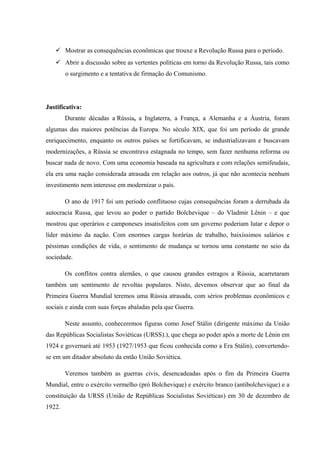  Mostrar as consequências econômicas que trouxe a Revolução Russa para o período.
 Abrir a discussão sobre as vertentes políticas em torno da Revolução Russa, tais como
o surgimento e a tentativa de firmação do Comunismo.
Justificativa:
Durante décadas a Rússia, a Inglaterra, a França, a Alemanha e a Áustria, foram
algumas das maiores potências da Europa. No século XIX, que foi um período de grande
enriquecimento, enquanto os outros países se fortificavam, se industrializavam e buscavam
modernizações, a Rússia se encontrava estagnada no tempo, sem fazer nenhuma reforma ou
buscar nada de novo. Com uma economia baseada na agricultura e com relações semifeudais,
ela era uma nação considerada atrasada em relação aos outros, já que não acontecia nenhum
investimento nem interesse em modernizar o país.
O ano de 1917 foi um período conflituoso cujas consequências foram a derrubada da
autocracia Russa, que levou ao poder o partido Bolchevique – do Vladmir Lênin – e que
mostrou que operários e camponeses insatisfeitos com um governo poderiam lutar e depor o
líder máximo da nação. Com enormes cargas horárias de trabalho, baixíssimos salários e
péssimas condições de vida, o sentimento de mudança se tornou uma constante no seio da
sociedade.
Os conflitos contra alemães, o que causou grandes estragos a Rússia, acarretaram
também um sentimento de revoltas populares. Nisto, devemos observar que ao final da
Primeira Guerra Mundial teremos uma Rússia atrasada, com sérios problemas econômicos e
sociais e ainda com suas forças abaladas pela que Guerra.
Neste assunto, conheceremos figuras como Josef Stálin (dirigente máximo da União
das Repúblicas Socialistas Soviéticas (URSS).), que chega ao poder após a morte de Lênin em
1924 e governará até 1953 (1927/1953 que ficou conhecida como a Era Stálin), convertendo-
se em um ditador absoluto da então União Soviética.
Veremos também as guerras civis, desencadeadas após o fim da Primeira Guerra
Mundial, entre o exército vermelho (pró Bolchevique) e exército branco (antibolchevique) e a
constituição da URSS (União de Repúblicas Socialistas Soviéticas) em 30 de dezembro de
1922.
 