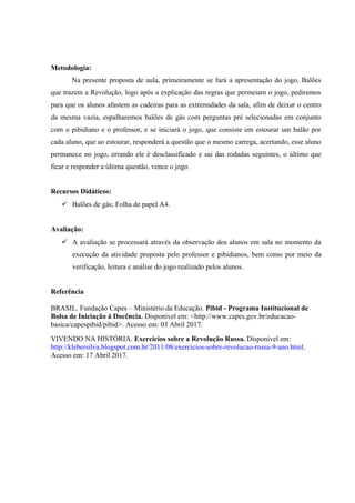 Metodologia:
Na presente proposta de aula, primeiramente se fará a apresentação do jogo, Balões
que trazem a Revolução, logo após a explicação das regras que permeiam o jogo, pediremos
para que os alunos afastem as cadeiras para as extremidades da sala, afim de deixar o centro
da mesma vazia, espalharemos balões de gás com perguntas pré selecionadas em conjunto
com o pibidiano e o professor, e se iniciará o jogo, que consiste em estourar um balão por
cada aluno, que ao estourar, responderá a questão que o mesmo carrega, acertando, esse aluno
permanece no jogo, errando ele é desclassificado e sai das rodadas seguintes, o último que
ficar e responder a última questão, vence o jogo.
Recursos Didáticos:
 Balões de gás; Folha de papel A4.
Avaliação:
 A avaliação se processará através da observação dos alunos em sala no momento da
execução da atividade proposta pelo professor e pibidianos, bem como por meio da
verificação, leitura e análise do jogo realizado pelos alunos.
Referência
BRASIL. Fundação Capes – Ministério da Educação. Pibid - Programa Institucional de
Bolsa de Iniciação à Docência. Disponível em: <http://www.capes.gov.br/educacao-
basica/capespibid/pibid>. Acesso em: 03 Abril 2017.
VIVENDO NA HISTÓRIA. Exercícios sobre a Revolução Russa. Disponível em:
http://klebersilva.blogspot.com.br/2011/08/exercicios-sobre-revolucao-russa-9-ano.html.
Acesso em: 17 Abril 2017.
 