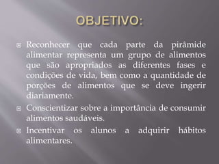  Reconhecer que cada parte da pirâmide
alimentar representa um grupo de alimentos
que são apropriados as diferentes fases e
condições de vida, bem como a quantidade de
porções de alimentos que se deve ingerir
diariamente.
 Conscientizar sobre a importância de consumir
alimentos saudáveis.
 Incentivar os alunos a adquirir hábitos
alimentares.
 