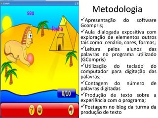 Metodologia Apresentação do software Gcompris; Aula dialogada expositiva com exploração de elementos outros tais como: cenário, cores, formas; Leitura pelos alunos das palavras no programa utilizado (GCompris) Utilização do teclado do computador para digitação das palavras; Contagem do número de palavras digitadas Produção de texto sobre a experiência com o programa; Postagem no blog da turma da produção de texto 