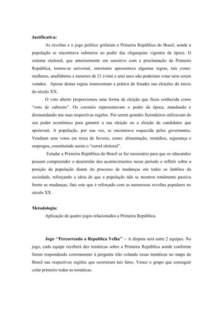 Justificativa:
As revoltas e o jogo político grifaram a Primeira República do Brasil, aonde a
população se encontrava submersa ao poder das oligarquias vigentes da época. O
sistema eleitoral, que anteriormente era sensitivo com a proclamação da Primeira
República, tornou-se universal, entretanto apresentava algumas regras, tais como:
mulheres, analfabetos e menores de 21 (vinte e um) anos não poderiam votar nem serem
votados. Apesar destas regras eramcomum a prática de fraudes nas eleições do início
do século XX.
O voto aberto proporcionou uma forma de eleição que ficou conhecida como
“voto de cabresto”. Os coronéis representavam o poder da época, mandando e
desmandando nas suas respectivas regiões. Por serem grandes fazendeiros utilizavam do
seu poder econômico para garantir a sua eleição ou a eleição de candidatos que
apoiavam. A população, por sua vez, se encontrava esquecida pelos governantes.
Vendiam seus votos em troca de favores, como: alimentação, remédios, segurança e
empregos, constituindo assim o “curral eleitoral”.
Estudar a Primeira República do Brasil se faz necessário para que os educandos
possam compreender o desenrolar dos acontecimentos nesse período e refletir sobre a
posição da população diante do processo de mudanças em todos os âmbitos da
sociedade, reforçando a ideia de que a população não se mostrou totalmente passiva
frente as mudanças, fato este que é reforçado com as numerosas revoltas populares no
século XX.
Metodologia:
Aplicação de quatro jogos relacionados a Primeira República.
Jogo ‘’Percorrendo a Republica Velha’’ – A disputa será entre 2 equipes. No
jogo, cada equipe receberá dez temáticas sobre a Primeira República aonde conforme
forem respondendo corretamente à pergunta irão colando essas temáticas no mapa do
Brasil nas respectivas regiões que ocorreram tais fatos. Vence o grupo que conseguir
colar primeiro todas as temáticas.
 