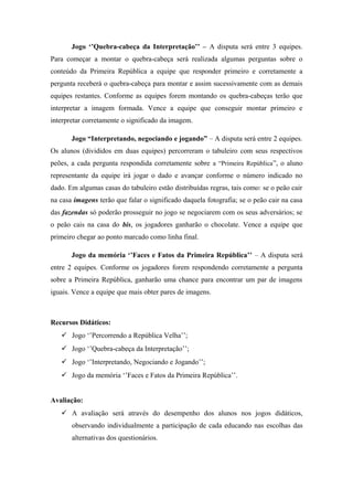 Jogo ‘’Quebra-cabeça da Interpretação’’ – A disputa será entre 3 equipes.
Para começar a montar o quebra-cabeça será realizada algumas perguntas sobre o
conteúdo da Primeira República a equipe que responder primeiro e corretamente a
pergunta receberá o quebra-cabeça para montar e assim sucessivamente com as demais
equipes restantes. Conforme as equipes forem montando os quebra-cabeças terão que
interpretar a imagem formada. Vence a equipe que conseguir montar primeiro e
interpretar corretamente o significado da imagem.
Jogo “Interpretando, negociando e jogando” – A disputa será entre 2 equipes.
Os alunos (divididos em duas equipes) percorreram o tabuleiro com seus respectivos
peões, a cada pergunta respondida corretamente sobre a “Primeira República”, o aluno
representante da equipe irá jogar o dado e avançar conforme o número indicado no
dado. Em algumas casas do tabuleiro estão distribuídas regras, tais como: se o peão cair
na casa imagens terão que falar o significado daquela fotografia; se o peão cair na casa
das fazendas só poderão prosseguir no jogo se negociarem com os seus adversários; se
o peão cais na casa do bis, os jogadores ganharão o chocolate. Vence a equipe que
primeiro chegar ao ponto marcado como linha final.
Jogo da memória ‘’Faces e Fatos da Primeira República’’ – A disputa será
entre 2 equipes. Conforme os jogadores forem respondendo corretamente a pergunta
sobre a Primeira República, ganharão uma chance para encontrar um par de imagens
iguais. Vence a equipe que mais obter pares de imagens.
Recursos Didáticos:
 Jogo ‘’Percorrendo a República Velha’’;
 Jogo ‘’Quebra-cabeça da Interpretação’’;
 Jogo ‘’Interpretando, Negociando e Jogando’’;
 Jogo da memória ‘’Faces e Fatos da Primeira República’’.
Avaliação:
 A avaliação será através do desempenho dos alunos nos jogos didáticos,
observando individualmente a participação de cada educando nas escolhas das
alternativas dos questionários.
 