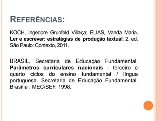 REFERÊNCIAS:
KOCH, Ingedore Grunfeld Villaça; ELIAS, Vanda Maria.
Ler e escrever: estratégias de produção textual. 2. ed.
São Paulo: Contexto, 2011.
BRASIL. Secretaria de Educação Fundamental.
Parâmetros curriculares nacionais : terceiro e
quarto ciclos do ensino fundamental / língua
portuguesa. Secretaria de Educação Fundamental.
Brasília : MEC/SEF, 1998.
 