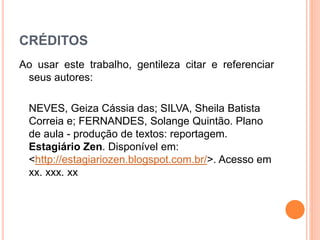 CRÉDITOS
Ao usar este trabalho, gentileza citar e referenciar
seus autores:
NEVES, Geiza Cássia das; SILVA, Sheila Batista
Correia e; FERNANDES, Solange Quintão. Plano
de aula - produção de textos: reportagem.
Estagiário Zen. Disponível em:
<http://estagiariozen.blogspot.com.br/>. Acesso em
xx. xxx. xx
 