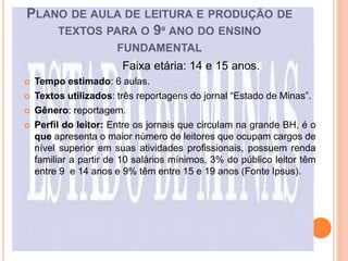 PLANO DE AULA DE LEITURA E PRODUÇÃO DE
TEXTOS PARA O 9º ANO DO ENSINO
FUNDAMENTAL
Faixa etária: 14 e 15 anos.
 Tempo estimado: 6 aulas.
 Textos utilizados: três reportagens do jornal “Estado de Minas”.
 Gênero: reportagem.
 Perfil do leitor: Entre os jornais que circulam na grande BH, é o
que apresenta o maior número de leitores que ocupam cargos de
nível superior em suas atividades profissionais, possuem renda
familiar a partir de 10 salários mínimos, 3% do público leitor têm
entre 9 e 14 anos e 9% têm entre 15 e 19 anos (Fonte Ipsus).
 