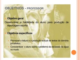 OBJETIVOS - PROFESSOR
 Objetivo geral
Desenvolver a habilidade do aluno para produção de
reportagem escrita.
 Objetivos específicos
 Promover a leitura e a produção textual de textos do domínio
jornalístico.
 Conscientizar o aluno sobre o problema da escassez da água
no mudo.
 