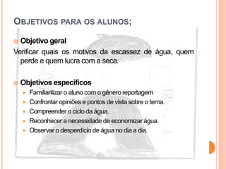 OBJETIVOS PARA OS ALUNOS;
 Objetivo geral
Verificar quais os motivos da escassez de água, quem
perde e quem lucra com a seca.
 Objetivos específicos
 Familiarilizar o aluno com o gênero reportagem
 Confrontar opiniões e pontos de vista sobre o tema.
 Compreender o ciclo da água.
 Reconhecer a necessidade de economizar água.
 Observar o desperdício de água no dia a dia.
 