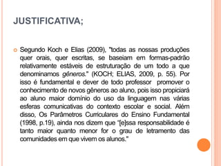 JUSTIFICATIVA;
 Segundo Koch e Elias (2009), "todas as nossas produções
quer orais, quer escritas, se baseiam em formas-padrão
relativamente estáveis de estruturação de um todo a que
denominamos gêneros." (KOCH; ELIAS, 2009, p. 55). Por
isso é fundamental e dever de todo professor promover o
conhecimento de novos gêneros ao aluno, pois isso propiciará
ao aluno maior domínio do uso da linguagem nas várias
esferas comunicativas do contexto escolar e social. Além
disso, Os Parâmetros Curriculares do Ensino Fundamental
(1998, p.19), ainda nos dizem que “[e]ssa responsabilidade é
tanto maior quanto menor for o grau de letramento das
comunidades em que vivem os alunos."
 