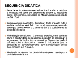 SEQUÊNCIA DIDÁTICA
 Levantamento prévio dos conhecimentos dos alunos relativos
à escassez de água em determinado Estado ou localidade
como, por exemplo , no Estado de Minas Gerais ou na cidade
de São Paulo.
 Leitura conjunta dos textos. Será lido 1 texto em cada aula e
ao final da leitura será feito com os alunos um esquema do
texto que deverá conter o o tema central e o posicionamento
defendido no texto.
 Verbalização dos alunos. Com esse exercício, será dado ao
aluno a oportunidade de questionar, defender, se posicionar e
argumentar diante dos fatos e da notícia. O professor poderá
dar exemplos e demonstrar como é importante para a
sociedade ter comprometimento com a preservação desse
bem precioso que é a água.
 Identificação de algumas das características do gênero reportagem, a
partir da leitura dos textos.
 