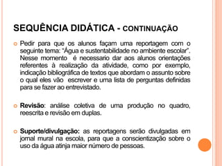SEQUÊNCIA DIDÁTICA - CONTINUAÇÃO
 Pedir para que os alunos façam uma reportagem com o
seguinte tema: “Água e sustentabilidade no ambiente escolar”.
Nesse momento é necessario dar aos alunos orientações
referentes à realização da atividade, como por exemplo,
indicação bibliográfica de textos que abordam o assunto sobre
o qual eles vão escrever e uma lista de perguntas definidas
para se fazer ao entrevistado.
 Revisão: análise coletiva de uma produção no quadro,
reescrita e revisão em duplas.
 Suporte/divulgação: as reportagens serão divulgadas em
jornal mural na escola, para que a conscientização sobre o
uso da água atinja maior número de pessoas.
 