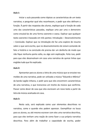 Aula 1:
Iniciar a aula passando como tópicos as características de um texto
narrativo, e perguntar qual eles reconhecem, e pedir que eles definam a
função. À partir das respostas dos alunos, explique qual a função de cada
uma das características passadas, explique uma por uma e demonstre
como encaixá-las de uma forma coerente e coesa. Explicar que qualquer
texto coerente é baseado em três pontos: Introdução – Desenvolvimento
– Conclusão. Explicar que na introdução ele faz uma espécie de resumo
sobre o que será escrito, que no desenvolvimento ele estará contando de
fato a história e na conclusão ele precisa dar um desfecho de modo que
não fique nenhuma ponta solta, ou algo sem explicação. Feito isso, pedir
para que eles desenvolvam em casa uma narrativa de quinze linhas que
englobe tudo que foi explicado.
Aula 2:
Apresentar para os alunos a letra de uma música que se encaixe nos
moldes de uma narrativa, pode ser utilizada a música “Eduardo e Mônica”
da banda Legião Urbana, e pedir para que eles encontrem características
de uma narrativa, e que transcreva um trecho da música que confirme.
Passar como dever de casa que eles escrevam um novo texto a partir da
letra da música analisada em casa.
Aula 3:
Nesta aula, será explicado como usar elementos descritivos na
narrativa, como e quando eles podem aparecer. Exemplificar na lousa
para os alunos, ou até mesmo escrever com eles uma narrativa descritiva,
para que eles tenham uma noção de como fazer a sua própria narrativa
descritiva. Para além de trabalhar a capacidade de escrita, poder
 