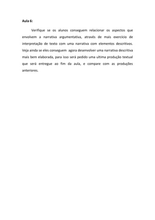 Aula 6:
Verifique se os alunos conseguem relacionar os aspectos que
envolvem a narrativa argumentativa, através de mais exercício de
interpretação de texto com uma narrativa com elementos descritivos.
Veja ainda se eles conseguem agora desenvolver uma narrativa descritiva
mais bem elaborada, para isso será pedido uma ultima produção textual
que será entregue ao fim da aula, e compare com as produções
anteriores.
 