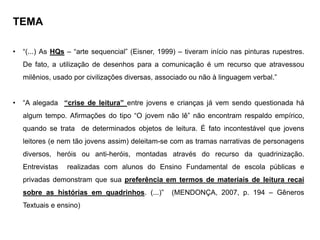 TEMA
• “(...) As HQs – “arte sequencial” (Eisner, 1999) – tiveram início nas pinturas rupestres.
De fato, a utilização de desenhos para a comunicação é um recurso que atravessou
milênios, usado por civilizações diversas, associado ou não à linguagem verbal.”
• “A alegada “crise de leitura” entre jovens e crianças já vem sendo questionada há
algum tempo. Afirmações do tipo “O jovem não lê” não encontram respaldo empírico,
quando se trata de determinados objetos de leitura. É fato incontestável que jovens
leitores (e nem tão jovens assim) deleitam-se com as tramas narrativas de personagens
diversos, heróis ou anti-heróis, montadas através do recurso da quadrinização.
Entrevistas realizadas com alunos do Ensino Fundamental de escola públicas e
privadas demonstram que sua preferência em termos de materiais de leitura recai
sobre as histórias em quadrinhos. (...)” (MENDONÇA, 2007, p. 194 – Gêneros
Textuais e ensino)
 