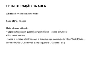 ESTRUTURAÇÃO DA AULA
Aplicação: 1º ano do Ensino Médio
Faixa etária: 16 anos
Material a ser utilizado:
• Cópia da história em quadrinhos “Scott Pilgrim – contra o mundo”;
• Giz, pincel atômico;
• Livros e revistas referência com a temática e/ou conteúdo de HQs (“Scott Pilgrim –
contra o mundo”, “Quadrinhos e arte sequencial”, “Mafalda”, etc.)
 