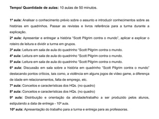 Tempo/ Quantidade de aulas: 10 aulas de 50 minutos.
1ª aula: Analisar o conhecimento prévio sobre o assunto e introduzir conhecimentos sobre as
histórias em quadrinhos. Passar as revistas e livros referência para a turma durante a
explicação.
2ª aula: Apresentar e entregar a história “Scott Pilgrim contra o mundo”, aplicar e explicar o
roteiro de leitura e dividir a turma em grupos.
3ª aula: Leitura em sala de aula do quadrinho “Scott Pilgrim contra o mundo.
4ª aula: Leitura em sala de aula do quadrinho “Scott Pilgrim contra o mundo.
5ª aula: Leitura em sala de aula do quadrinho “Scott Pilgrim contra o mundo.
6ª aula: Discussão em sala sobre a história em quadrinho “Scott Pilgrim contra o mundo”
destacando pontos críticos, tais como, a violência em alguns jogos de vídeo game, a diferença
de idade em relacionamentos, falta de emprego, etc.
7ª aula: Conceitos e características dos HQs. (no quadro)
8ª aula: Conceitos e características dos HQs. (no quadro)
9ª aula: Distribuição e orientação da atividade/trabalho a ser produzido pelos alunos,
estipulando a data de entrega - 10ª aula.
10ª aula: Apresentação do trabalho para a turma e entrega para as professoras.
 