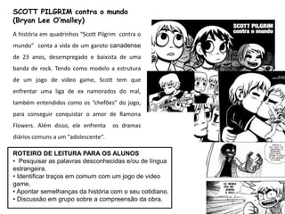 ROTEIRO DE LEITURA PARA OS ALUNOS
• Pesquisar as palavras desconhecidas e/ou de língua
estrangeira.
• Identificar traços em comum com um jogo de video
game.
• Apontar semelhanças da história com o seu cotidiano.
• Discussão em grupo sobre a compreensão da obra.
SCOTT PILGRIM contra o mundo
(Bryan Lee O’malley)
A história em quadrinhos “Scott Pilgrim contra o
mundo” conta a vida de um garoto canadense
de 23 anos, desempregado e baixista de uma
banda de rock. Tendo como modelo a estrutura
de um jogo de video game, Scott tem que
enfrentar uma liga de ex namorados do mal,
também entendidos como os “chefões” do jogo,
para conseguir conquistar o amor de Ramona
Flowers. Além disso, ele enfrenta os dramas
diários comuns a um "adolescente”.
 