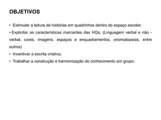 OBJETIVOS
• Estimular a leitura de histórias em quadrinhos dentro do espaço escolar;
• Explicitar as características marcantes das HQs; (Linguagem verbal e não -
verbal, cores, imagens, espaços e enquadramentos, onomatopeias, entre
outros)
• Incentivar a escrita criativa;
• Trabalhar a construção e harmonização do conhecimento em grupo;
 