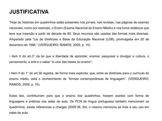 JUSTIFICATIVA
"Hoje as histórias em quadrinhos estão presentes nos jornais, nas revistas, nas páginas de exames
nacionais, como por exemplo, o Enem (Exame Nacional do Ensino Médio) e nos livros didáticos que
teve sua inserção a partir da década de 80. Seus recursos são usados das formas mais diversas.
Amparado pela “Lei de Diretrizes e Base da Educação Nacional (LDB), promulgada em 20 de
dezembro de 1996.” (VERGUEIRO; RAMOS, 2009, p. 10)
• Item II do art.3° da lei que a liberdade de aprender, ensinar, pesquisar e divulgar a cultura, o
pensamento, a arte e o saber “é uma das bases do ensino”;
• Item II do 1° do art.36 registra, de forma mais explícita, que, entre as diretrizes para o currículo do
ensino médio, está o conhecimento de “formas contemporâneas de linguagem”. (VERQUEIRO;
RAMOS, 2009, p. 10).
Estas leis, contribuíram para que o ensino dos quadrinhos, fossem aceitos com forma de
linguagens e práticas nas salas de aula. Os PCN de língua portuguesa também mencionam os
quadrinhos, existe referencias a charges (2008:38, 54), o mesmo menciona as tiras e seu uso em
salas de aula.
 