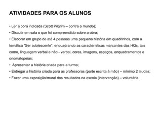 ATIVIDADES PARA OS ALUNOS
• Ler a obra indicada (Scott Pilgrim – contra o mundo);
• Discutir em sala o que foi compreendido sobre a obra;
• Elaborar em grupo de até 4 pessoas uma pequena história em quadrinhos, com a
temática “Ser adolescente”, enquadrando as características marcantes das HQs, tais
como, linguagem verbal e não - verbal, cores, imagens, espaços, enquadramentos e
onomatopeias;
• Apresentar a história criada para a turma;
• Entregar a história criada para as professoras (parte escrita à mão) – mínimo 2 laudas;
• Fazer uma exposição/mural dos resultados na escola (intervenção) – voluntária.
 
