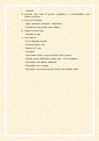 - Judiciário
b) Apresenta como forma de governo a República e o Presidencialismo como
Sistema de Governo
c) Cria-se um Federação
- Alguns autonomia aos Estados – Empréstimos
- Formação das suas próprias forças militares
d) Criação do Estado Laico
- Liberdade de culto
e) Voto Universal
- O voto independe da renda
- Só homens podem votar
- Maiores de 21 anos
- Voto direto
- Voto continua aberto, ou seja, descoberto (Não é secreto)
- Somente pessoas alfabetizadas podiam votar – 85% de analfabeto
- Não podiam votar militares subalternos
- Não podiam votar os monges
- Não podiam votar pessoas que não tivessem uma profissão definid
 