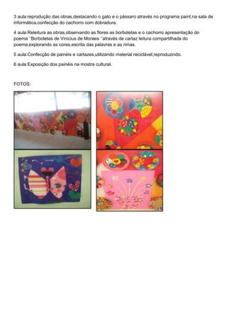 3 aula:reprodução das obras,destacando o gato e o pássaro através no programa paint,na sala de
informática,confecção do cachorro com dobradura.

4 aula:Releitura as obras,observando as flores as borboletas e o cachorro apresentação do
poema „‟Borboletas de Vinicius de Moraes „‟através de cartaz leitura compartilhada do
poema,explorando as cores,escrita das palavras e as rimas.

5 aula:Confecção de painéis e cartazes,utilizando material reciclável,reproduzindo.

6 aula:Exposição dos painéis na mostra cultural.



FOTOS:
 