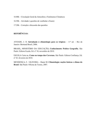 16:00h – Circulação Geral da Atmosfera e Fenômenos Climáticos

16:50h – Atividade ( questões de vestibular e Enem)

17:20h – Correção e discussão das questões



REFERÊNCIAS:



AYOADE, J. O. Introdução à climatologia para os trópicos – 11ª ed. – Rio de
Janeiro: Bertrand Brasil, 2006.

BRASIL, MINISTÉRIO DA EDUCAÇÃO, Conhecimento Prático Geografia. São
Paulo: Editora Escala, Ed. nº 34, novembro de 2010.

ESCOLA Carta na. Como no tempo das Cavernas. São Paulo: Editora Confiança, Ed.
nº 43, fevereiro de 2010.

MENDONÇA, F. / OLIVEIRA – Danni M. Climatologia: noções básicas e climas do
Brasil. São Paulo: Oficina de Textos, 2007.
 