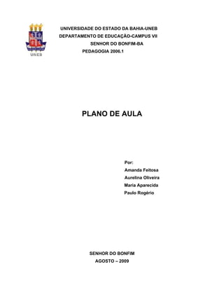 UNIVERSIDADE DO ESTADO DA BAHIA-UNEB
DEPARTAMENTO DE EDUCAÇÃO-CAMPUS VII
           SENHOR DO BONFIM-BA
        PEDAGOGIA 2006.1




        PLANO DE AULA




                           Por:
                           Amanda Feitosa
                           Aurelina Oliveira
                           Maria Aparecida
                           Paulo Rogério




          SENHOR DO BONFIM
            AGOSTO – 2009
 