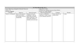 PLANEJAMENTO DE AULA
Tema: Marketing e propaganda (Educação financeira) Data: 06.03 a 10.03
Turma: 9°A Professor (a): Gabriela Cassia dos Santos Rebelo
Disciplina: Eletivas Escola: E.E. Valace Marques
Conteúdo Objetivos Desenvolvimento Materiais/Equipamentos Avaliação Duração
Dinheiro e propaganda Que os alunos possam
observar os valores
dos produtos versus as
propagandas
Durante a aula será
trabalhado o vídeo de
publicidade mostrando
alguns comerciais” e um
texto sobre “Dinheiro é
limitado e não cai do céu”.
Lousa, tv, celular para
reproduzir o vídeo, youtube
e livro educação financeira.
Ficha: demostre seu
conhecimento
2 aulas
 