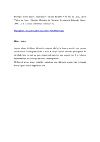 Biologia: ensino médio / organização e seleção de textos Vera Rita da Costa, Edson
Valério da Costa. – Brasília: Ministério da Educação, Secretaria de Educação Básica,
2006. 125 p. (Coleção Explorando o ensino; v. 6).


http://photos1.hi5.com/0016/914/551/96rM7G914551-02.jpg




Observações:


Alguns alunos já tinham ido embora porque não havia água na escola, mas mesmo
assim muitos ficaram para assistir as aulas. E os que ficaram a maioria participaram da
atividade feita em sala de aula, porém pude perceber que somente uns 4 a 5 alunos
responderam a atividade que passei na semana passada.
O fluxo de alguns alunos entrando e saindo da sala está muito grande, logo precisarei
tomar alguma atitude na próxima aula.
 