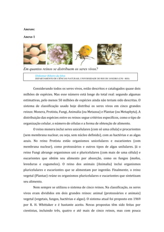 Anexos:

Anexo 1




Em quantos reinos se distribuem os seres vivos?
          Elidiomar Ribeiro da Silva
          DEPARTAMENTO DE CIÊNCIAS NATURAIS, UNIVERSIDADE DO RIO DE JANEIRO (UNI –RIO)



       Considerando todos os seres vivos, estão descritos e catalogados quase dois
milhões de espécies. Mas esse número está longe do total real: segundo algumas
estimativas, pelo menos 50 milhões de espécies ainda não teriam sido descritas. O
sistema de classificação usado hoje distribui os seres vivos em cinco grandes
reinos: Monera, Protista, Fungi, Animalia (ou Metazoa) e Plantae (ou Metaphyta). A
distribuição das espécies entre os reinos segue critérios específicos, como o tipo de
organização celular, o número de células e a forma de obtenção de alimento.
       O reino monera inclui seres unicelulares (com só uma célula) e procariontes
(sem membrana nuclear, ou seja, sem núcleo definido), com as bactérias e as algas
azuis. No reino Protista estão organismos unicelulares e eucariontes (com
membrana nuclear), como protozoários e outros tipos de algas unilulares. Já o
reino Fungi abrange organismos uni e pluricelulares (com mais de uma célula) e
eucariontes que obtém seu alimento por absorção, como os fungos (mofos,
leveduras e cogumelos). O reino dos animais (Animalia) inclui organismos
pluricelulares e eucariontes que se alimentam por ingestão. Finalmente, o reino
vegetal (Plantae) reúne os organismos pluricelulares e eucariontes que sintetizam
seu alimento.
       Nem sempre se utilizou o sistema de cinco reinos. Na classificação, os seres
vivos eram divididos em dois grandes reinos: animal (protozoários e animais)
vegetal (vegetais, fungos, bactérias e algas). O sistema atual foi proposto em 1969
por R. H. Whittaker e é bastante aceito. Novas propostas têm sido feitas por
cientistas, incluindo três, quatro e até mais de cinco reinos, mas com pouca
 