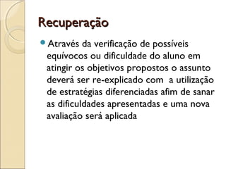 RecuperaçãoRecuperação
Através da verificação de possíveis
equívocos ou dificuldade do aluno em
atingir os objetivos propostos o assunto
deverá ser re-explicado com a utilização
de estratégias diferenciadas afim de sanar
as dificuldades apresentadas e uma nova
avaliação será aplicada
 