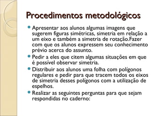 Procedimentos metodológicosProcedimentos metodológicos
Apresentar aos alunos algumas imagens que
sugerem figuras simétricas, simetria em relação a
um eixo e também a simetria de rotação.Fazer
com que os alunos expressem seu conhecimento
prévio acerca do assunto.
Pedir a eles que citem algumas situações em que
é possível observar simetria.
Distribuir aos alunos uma folha com polígonos
regulares e pedir para que tracem todos os eixos
de simetria desses polígonos com a utilização de
espelhos.
Realizar as seguintes perguntas para que sejam
respondidas no caderno:
 
