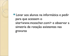Levar aos alunos na informática e pedir
para que acessem o
site<www.mcescher.com> e observar a
simetria de rotação existentes nas
gravuras
 