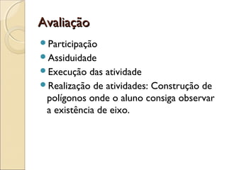 AvaliaçãoAvaliação
Participação
Assiduidade
Execução das atividade
Realização de atividades: Construção de
polígonos onde o aluno consiga observar
a existência de eixo.
 