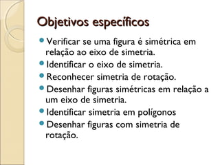 Objetivos específicosObjetivos específicos
Verificar se uma figura é simétrica em
relação ao eixo de simetria.
Identificar o eixo de simetria.
Reconhecer simetria de rotação.
Desenhar figuras simétricas em relação a
um eixo de simetria.
Identificar simetria em polígonos
Desenhar figuras com simetria de
rotação.
 