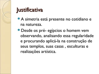 JustificativaJustificativa
A simetria está presente no cotidiano e
na natureza.
Desde os pré- egípcios o homem vem
observando, analisando essa regularidade
e procurando aplicá-la na construção de
seus templos, suas casas , esculturas e
realizações artística.
 