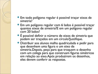 Em todo polígono regular é possível traçar eixos de
simetria?
Em um polígono regular com 6 lados é possível traçar
quantos eixos de simetria?E em um polígono regular
com 20 lados?
É possível definir o número de eixos de simetria que
podem ser traçados em um círculo?Justifique.
Distribuir aos alunos malha quadriculada e pedir para
que desenhem uma figura e um eixo de
simetria.Depois, peça para que troquem o desenho
com um colega para que construam figuras simétricas
em relação ao eixo.Após produzirem os desenhos,
eles devem conferir as respostas.
 