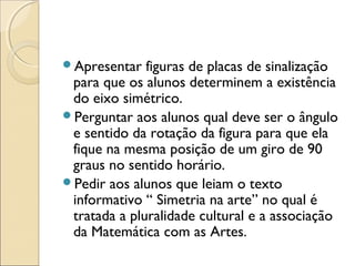 Apresentar figuras de placas de sinalização
para que os alunos determinem a existência
do eixo simétrico.
Perguntar aos alunos qual deve ser o ângulo
e sentido da rotação da figura para que ela
fique na mesma posição de um giro de 90
graus no sentido horário.
Pedir aos alunos que leiam o texto
informativo “ Simetria na arte” no qual é
tratada a pluralidade cultural e a associação
da Matemática com as Artes.
 