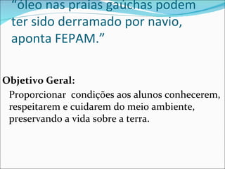 “ óleo nas praias gaúchas podem ter sido derramado por navio, aponta FEPAM.” Objetivo Geral: Proporcionar  condições aos alunos conhecerem, respeitarem e cuidarem do meio ambiente, preservando a vida sobre a terra. 