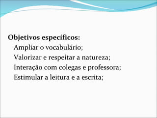 Objetivos específicos:  Ampliar o vocabulário; Valorizar e respeitar a natureza; Interação com colegas e professora; Estimular a leitura e a escrita; 
