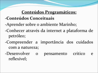 Conteúdos Programáticos: -Conteúdos Conceituais -Aprender sobre o ambiente Marinho; -Conhecer através da internet a plataforma de petróleo; -Compreender a importância dos cuidados com a natureza; -Desenvolver o pensamento critico e reflexível; 