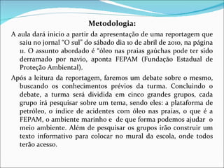 Metodologia: A aula dará inicio a partir da apresentação de uma reportagem que saiu no jornal “O sul” do sábado dia 10 de abril de 2010, na página 11. O assunto abordado é “óleo nas praias gaúchas pode ter sido derramado por navio, aponta FEPAM (Fundação Estadual de Proteção Ambiental ).  Após a leitura da reportagem, faremos um debate sobre o mesmo, buscando os conhecimentos prévios da turma. Concluindo o debate, a turma será dividida em cinco grandes grupos, cada grupo irá pesquisar sobre um tema, sendo eles: a plataforma de petróleo, o índice de acidentes com óleo nas praias, o que é a FEPAM, o ambiente marinho e  de que forma podemos ajudar  o meio ambiente. Além de pesquisar os grupos irão construir um texto informativo para colocar no mural da escola, onde todos terão acesso.  