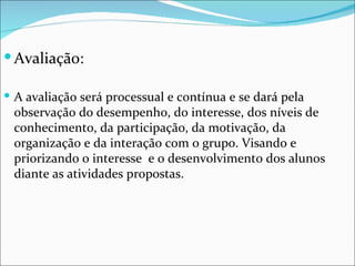 Avaliação: A avaliação será processual e contínua e se dará pela observação do desempenho, do interesse, dos níveis de conhecimento, da participação, da motivação, da organização e da interação com o grupo. Visando e priorizando o interesse  e o desenvolvimento dos alunos diante as atividades propostas. 