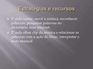 Estratégias e recursos 1º aula cantar, ouvir a música, reconhecer palavras, pesquisar palavras no dicionário, usar internet.2º aula olhar clip da música e relacionar as palavras com a ação do filme, interpretar o texto musical