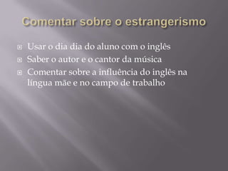Comentar sobre o estrangerismoUsar o dia dia do aluno com o inglêsSaber o autor e o cantor da músicaComentar sobre a influência do inglês na língua mãe e no campo de trabalho
